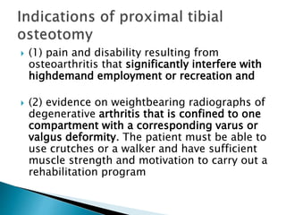  (1) pain and disability resulting from
osteoarthritis that significantly interfere with
highdemand employment or recreation and
 (2) evidence on weightbearing radiographs of
degenerative arthritis that is confined to one
compartment with a corresponding varus or
valgus deformity. The patient must be able to
use crutches or a walker and have sufficient
muscle strength and motivation to carry out a
rehabilitation program
 