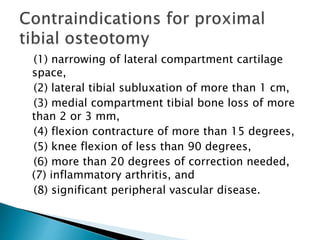 (1) narrowing of lateral compartment cartilage
space,
(2) lateral tibial subluxation of more than 1 cm,
(3) medial compartment tibial bone loss of more
than 2 or 3 mm,
(4) flexion contracture of more than 15 degrees,
(5) knee flexion of less than 90 degrees,
(6) more than 20 degrees of correction needed,
(7) inflammatory arthritis, and
(8) significant peripheral vascular disease.
 
