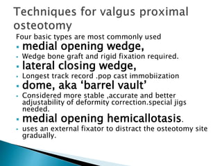 Four basic types are most commonly used
 medial opening wedge,
 Wedge bone graft and rigid fixation required.
 lateral closing wedge,
 Longest track record .pop cast immobiization
 dome, aka ‘barrel vault’
 Considered more stable ,accurate and better
adjustability of deformity correction.special jigs
needed.
 medial opening hemicallotasis.
 uses an external fixator to distract the osteotomy site
gradually.
 
