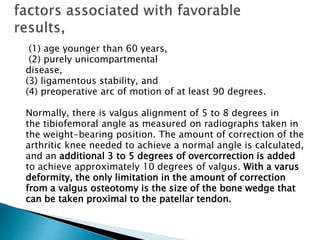 (1) age younger than 60 years,
(2) purely unicompartmental
disease,
(3) ligamentous stability, and
(4) preoperative arc of motion of at least 90 degrees.
Normally, there is valgus alignment of 5 to 8 degrees in
the tibiofemoral angle as measured on radiographs taken in
the weight-bearing position. The amount of correction of the
arthritic knee needed to achieve a normal angle is calculated,
and an additional 3 to 5 degrees of overcorrection is added
to achieve approximately 10 degrees of valgus. With a varus
deformity, the only limitation in the amount of correction
from a valgus osteotomy is the size of the bone wedge that
can be taken proximal to the patellar tendon.
 