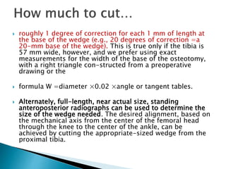  roughly 1 degree of correction for each 1 mm of length at
the base of the wedge (e.g., 20 degrees of correction =a
20-mm base of the wedge). This is true only if the tibia is
57 mm wide, however, and we prefer using exact
measurements for the width of the base of the osteotomy,
with a right triangle con-structed from a preoperative
drawing or the
 formula W =diameter ×0.02 ×angle or tangent tables.
 Alternately, full-length, near actual size, standing
anteroposterior radiographs can be used to determine the
size of the wedge needed. The desired alignment, based on
the mechanical axis from the center of the femoral head
through the knee to the center of the ankle, can be
achieved by cutting the appropriate-sized wedge from the
proximal tibia.
 