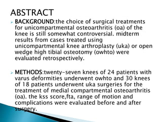 ABSTRACT
 BACKGROUND:the choice of surgical treatments
for unicompartmental osteoarthritis (oa) of the
knee is still somewhat controversial. midterm
results from cases treated using
unicompartmental knee arthroplasty (uka) or open
wedge high tibial osteotomy (owhto) were
evaluated retrospectively.
 METHODS:twenty-seven knees of 24 patients with
varus deformities underwent owhto and 30 knees
of 18 patients underwent uka surgeries for the
treatment of medial compartmental osteoarthritis
(oa). the kss score,fta, range of motion and
complications were evaluated before and after
surgery.
 