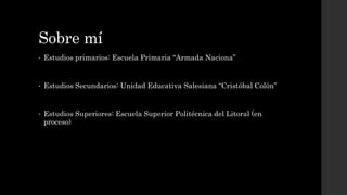 Sobre mí
• Estudios primarios: Escuela Primaria “Armada Naciona”
• Estudios Secundarios: Unidad Educativa Salesiana “Cristóbal Colón”
• Estudios Superiores: Escuela Superior Politécnica del Litoral (en
proceso)
