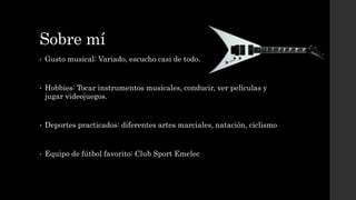 Sobre mí
• Gusto musical: Variado, escucho casi de todo.
• Hobbies: Tocar instrumentos musicales, conducir, ver películas y
jugar videojuegos.
• Deportes practicados: diferentes artes marciales, natación, ciclismo
• Equipo de fútbol favorito: Club Sport Emelec