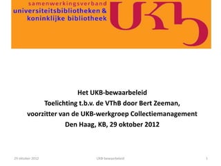 Het UKB-bewaarbeleid
            Toelichting t.b.v. de VThB door Bert Zeeman,
       voorzitter van de UKB-werkgroep Collectiemanagement
                    Den Haag, KB, 29 oktober 2012



29 oktober 2012            UKB-bewaarbeleid                  1
 