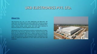 About Us:
UKB Electronics Pvt. Ltd. is an IATF 16949:2016, ISO 9001:2015, ISO
14001:2015, ISO 45001:2018 and OHSAS 18001:2007 Certified company
and a front runner when it comes to manufacturing and supplying wires,
cables, wiring harness, power cords, and many other electrical &
electronic products in India and global market since 1996.
UKB delivers an array of revolutionary products including Wires & Cables,
Power Cords, Wire Harness, Electronic Products, Electrical Products and
Brass Pins. Our dedicated R&D team is always working to provide new
and innovative solutions to their customers through continuous research
in the field of electronics. UKB consequently bring in modifications in the
design to satiate the expectations of their clients and make them feel
contented.
 