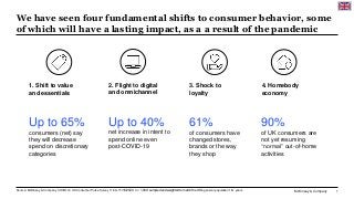 McKinsey & Company 1
We have seen four fundamental shifts to consumer behavior, some
of which will have a lasting impact, as a a result of the pandemic
Source: McKinsey & Company COVID-19 UK Consumer Pulse Survey 11/09–11/16/2020, n = 1,089; sampled and weighted to match the UK’s general population 18+ years
Up to 40%
net increase in intent to
spend online even
post-COVID-19
2. Flight to digital
and omnichannel
Up to 65%
consumers (net) say
they will decrease
spend on discretionary
categories
1. Shift to value
and essentials
61%
of consumers have
changed stores,
brands or the way
they shop
3. Shock to
loyalty
90%
of UK consumers are
not yet resuming
“normal” out-of-home
activities
4. Homebody
economy
 