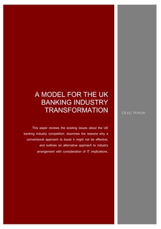 A MODEL FOR THE UK
BANKING INDUSTRY
TRANSFORMATION
This paper reviews the existing issues about the UK
banking industry competition, examines the reasons why a
conventional approach to boost it might not be effective,
and outlines an alternative approach to industry
arrangement with consideration of IT implications.

 