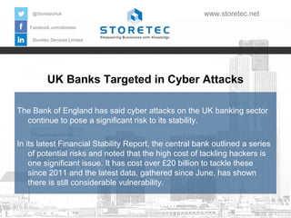 @StoretecHull

www.storetec.net

Facebook.com/storetec
Storetec Services Limited

UK Banks Targeted in Cyber Attacks
The Bank of England has said cyber attacks on the UK banking sector
continue to pose a significant risk to its stability.
In its latest Financial Stability Report, the central bank outlined a series
of potential risks and noted that the high cost of tackling hackers is
one significant issue. It has cost over £20 billion to tackle these
since 2011 and the latest data, gathered since June, has shown
there is still considerable vulnerability.

 