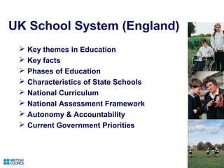 UK School System (England)
    Key themes in Education
    Key facts
    Phases of Education
    Characteristics of State Schools
    National Curriculum
    National Assessment Framework
    Autonomy & Accountability
    Current Government Priorities
 