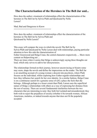 The Characterisation of the Heroines in The Bell Jar and...
How does the author s treatment of relationships effect the characterisation of the
heroines in The Bell Jar by Sylvia Plath and Quicksand by Nella
Larsen?
Mad, Bad and Dangerous to Know
==============================
How does the author s treatment of relationships effect the characterisation of the
heroines in The Bell Jar by Sylvia Plath and
Quicksand by Nella Larsen?
This essay will compare the ways in which the novels The Bell Jar by
Sylvia Plath and Quicksand by Nella Larsen deal with relationships, paying particular
attention to how this aids the characterisation of
Esther Greenwood and Helga Crane, the central characters respectively. ... Show more
content on Helpwriting.net ...
There are times when it seems that Helga is unknowingly saying these thoughts out
loud, which only serves to add to her idiosyncrasies.
The relationships formed on their journey, however unconvincing or bizarre some
may seem, shape the novels and define the impressions on the reader. The Bell Jar
is an unsettling account of a young woman s descent into psychosis, where Plath
focuses on the individual, whilst exploring how Esther regards relationships and
how they influence her search for her own identity. In a similar fashion, Helga Crane
is on a continuous search for a genuine sense of self, a place she feels that she
belongs. Although perhaps to a lesser extent than Plath, Larsen uses the superficial
nature of Helga s relationships with others as a way of expressing her distance from
the rest of society. There are several fundamental similarities between the two
characters that are interesting to note: they both feel isolated and misunderstood, they
both wish to reject the prejudices of society (whether it be towards women, African
Americans, mulattos, or indeed towards anyone that does not fit the popularly
accepted
 