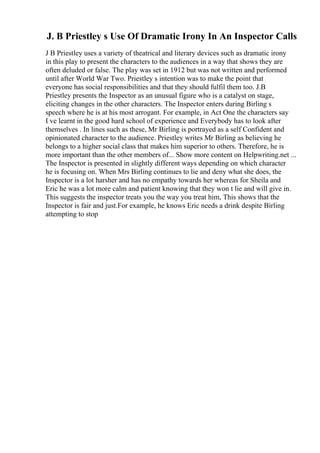 J. B Priestley s Use Of Dramatic Irony In An Inspector Calls
J B Priestley uses a variety of theatrical and literary devices such as dramatic irony
in this play to present the characters to the audiences in a way that shows they are
often deluded or false. The play was set in 1912 but was not written and performed
until after World War Two. Priestley s intention was to make the point that
everyone has social responsibilities and that they should fulfil them too. J.B
Priestley presents the Inspector as an unusual figure who is a catalyst on stage,
eliciting changes in the other characters. The Inspector enters during Birling s
speech where he is at his most arrogant. For example, in Act One the characters say
I ve learnt in the good hard school of experience and Everybody has to look after
themselves . In lines such as these, Mr Birling is portrayed as a self Confident and
opinionated character to the audience. Priestley writes Mr Birling as believing he
belongs to a higher social class that makes him superior to others. Therefore, he is
more important than the other members of... Show more content on Helpwriting.net ...
The Inspector is presented in slightly different ways depending on which character
he is focusing on. When Mrs Birling continues to lie and deny what she does, the
Inspector is a lot harsher and has no empathy towards her whereas for Sheila and
Eric he was a lot more calm and patient knowing that they won t lie and will give in.
This suggests the inspector treats you the way you treat him, This shows that the
Inspector is fair and just.For example, he knows Eric needs a drink despite Birling
attempting to stop
 