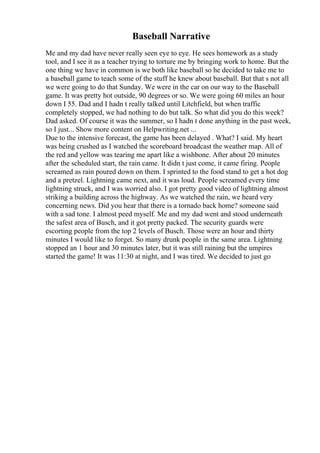 Baseball Narrative
Me and my dad have never really seen eye to eye. He sees homework as a study
tool, and I see it as a teacher trying to torture me by bringing work to home. But the
one thing we have in common is we both like baseball so he decided to take me to
a baseball game to teach some of the stuff he knew about baseball. But that s not all
we were going to do that Sunday. We were in the car on our way to the Baseball
game. It was pretty hot outside, 90 degrees or so. We were going 60 miles an hour
down I 55. Dad and I hadn t really talked until Litchfield, but when traffic
completely stopped, we had nothing to do but talk. So what did you do this week?
Dad asked. Of course it was the summer, so I hadn t done anything in the past week,
so I just... Show more content on Helpwriting.net ...
Due to the intensive forecast, the game has been delayed . What? I said. My heart
was being crushed as I watched the scoreboard broadcast the weather map. All of
the red and yellow was tearing me apart like a wishbone. After about 20 minutes
after the scheduled start, the rain came. It didn t just come, it came firing. People
screamed as rain poured down on them. I sprinted to the food stand to get a hot dog
and a pretzel. Lightning came next, and it was loud. People screamed every time
lightning struck, and I was worried also. I got pretty good video of lightning almost
striking a building across the highway. As we watched the rain, we heard very
concerning news. Did you hear that there is a tornado back home? someone said
with a sad tone. I almost peed myself. Me and my dad went and stood underneath
the safest area of Busch, and it got pretty packed. The security guards were
escorting people from the top 2 levels of Busch. Those were an hour and thirty
minutes I would like to forget. So many drunk people in the same area. Lightning
stopped an 1 hour and 30 minutes later, but it was still raining but the umpires
started the game! It was 11:30 at night, and I was tired. We decided to just go
 