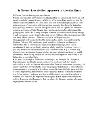 Is Natural Law the Best Approach to Abortion Essay
Is Natural Law the best approach to abortion
Natural Law says that abortion is wrong because life is a valuable gift from God and
therefore only he can take it away. A believer of the natural law would say that the
unborn foetus should have the same status as a born human being because life starts
at the moment of conception which means that no matter how long the foetus has
been growing, abortion is murder. This point ties in with the right to life and other
religious approaches. Under Natural Law, abortion is the stealing of innocent life
going against one of the Primary precepts. Abortion undermines the Primary precept
which encourages society to reproduce and grown. All these objections come down to
one point. Man s ultimate ... Show more content on Helpwriting.net ...
This approach is strong as it s flexible; each situation can be measured using the
Hedonic Calculus. The mother can reach a decision by herself, she becomes
independent. But it also takes into account the fathers feelings, other family
members etc it looks at the family situation a baby would be born into. However,
you also don t know what the outcome of a situation will be. E.g. A woman may
choose to have an abortion because she has too many children and knows it would
affect them. After having an abortion she may become depressed and will be in no
better state to look after them.
Kant was a deontological thinker and according to his theory of the Categorical
Imperative, one must find a maxim in respect to abortion which they could
universalize in order to discover what to do when faced with unwanted pregnancy. He
doesn t tackle this problem but he could have argued that abortion is immoral in all
circumstances as he strongly believed that human life was of infinite value and that
it should be protected. Furthermore, he also believed that one of the universal laws
was do not murder. Having an abortion would break this universal law and end a
valuable life. However, he might also have argued that all people should have the
right to determine what happens to their own body. In this case, a universal maxim
might permit abortion on the
 