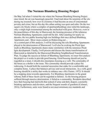 The Norman Blumberg Housing Project
On May 3rd when I visited the site where the Norman Blumberg Housing Project
once stood, the air was hauntingly peaceful. I had read about the notoriety of the site
during my research, how over its existence it had become an area of concentrated
poverty and crime, but on this day this urban setting was quiet and calm. On the two
square city blocks where a complex of apartmentbuildings once ruled the landscape,
only a single high riseremained among the unchecked wild grass. However, even in
the peacefulness of this day in Sharswood, the looming presence of the infamous
Norman Blumberg Apartments could still be felt. After standing for nearly six
decades, the two public housing high rise buildings that once defined Blumberg
Apartments and... Show more content on Helpwriting.net ...
As a central part of this analysis, I will be discussing the role Blumberg Apartments
played in the deterioration of Sharswood. I will also be evoking the Pruitt Igoe
myth as Blumberg Apartments shares many similarities with the notorious Pruitt
Igoe development. Finally, I will present and discuss the future transformation of
Sharswood as detailed by the Sharswood Blumberg Neighborhood Transformation
Plan. To judge the success or failure of Blumberg Apartments, we must first analyze
the project as it works to provide good housing. Good housing should not just be
regarded as a noun, it should also encompass housing as a verb. The commodity of
the house as a shelter is the noun. This commodity should provide a place for
redressing. It should hold the essential necessities that make for a comfortable and
complete home. A place that balances privacy and social interactions. As a verb, good
housing should be a utility that works to enhance one s life (Turner, 1972). It should
be a stepping stone towards opportunity. For Blumberg Apartments in the grand
scheme, both of these facets can be regarded as failures. As the housing projects
suffered through massive deterioration, it failed as a commodity. Residents described
how their housing had stairwells that reeked of urine and dirty diapers, constantly
breaking appliances and elevators, and the frequent sounds of gunshots (Colaneri,
2016). Furthermore, units were found to not meet minimum size standards and
 