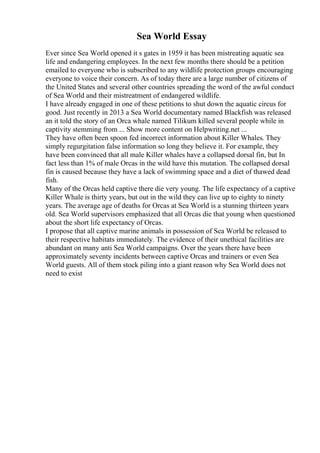 Sea World Essay
Ever since Sea World opened it s gates in 1959 it has been mistreating aquatic sea
life and endangering employees. In the next few months there should be a petition
emailed to everyone who is subscribed to any wildlife protection groups encouraging
everyone to voice their concern. As of today there are a large number of citizens of
the United States and several other countries spreading the word of the awful conduct
of Sea World and their mistreatment of endangered wildlife.
I have already engaged in one of these petitions to shut down the aquatic circus for
good. Just recently in 2013 a Sea World documentary named Blackfish was released
an it told the story of an Orca whale named Tilikum killed several people while in
captivity stemming from ... Show more content on Helpwriting.net ...
They have often been spoon fed incorrect information about Killer Whales. They
simply regurgitation false information so long they believe it. For example, they
have been convinced that all male Killer whales have a collapsed dorsal fin, but In
fact less than 1% of male Orcas in the wild have this mutation. The collapsed dorsal
fin is caused because they have a lack of swimming space and a diet of thawed dead
fish.
Many of the Orcas held captive there die very young. The life expectancy of a captive
Killer Whale is thirty years, but out in the wild they can live up to eighty to ninety
years. The average age of deaths for Orcas at Sea World is a stunning thirteen years
old. Sea World supervisors emphasized that all Orcas die that young when questioned
about the short life expectancy of Orcas.
I propose that all captive marine animals in possession of Sea World be released to
their respective habitats immediately. The evidence of their unethical facilities are
abundant on many anti Sea World campaigns. Over the years there have been
approximately seventy incidents between captive Orcas and trainers or even Sea
World guests. All of them stock piling into a giant reason why Sea World does not
need to exist
 