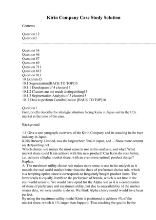 Kirin Company Case Study Solution
Contents
Question 12
Question2
........................................................................................................................................................
Question 34
Question 46
Question 57
Question 69
Question 711
Question 812
Question 913
10 Exhibits15
10.1 Segmentation[BACK TO TOP]15
10.1.1 Dendogram of 4 clusters15
10.1.2 Clusters are not much distinguishing15
10.1.3 Segmentation Analysis of 3 clusters15
10. 2 Data to perform Cannibalization [BACK TO TOP]16
Question 1
First, briefly describe the strategic situation facing Kirin in Japan and in the U.S.
market at the time of the case.
Background
1.1 Give a one paragraph overview of the Kirin Company and its standing in the beer
industry in Japan.
Kirin Brewery Limited, was the largest beer firm in Japan, and ... Show more content
on Helpwriting.net ...
Which choice rule makes the most sense to use in this analysis, and why? What
market share could Kirin achieve with this new product? Can Kirin do even better,
i.e., achieve a higher market share, with an even more optimal product design?
Explain.
A. The maximum utility choice rule makes more sense to use in the analysis as it
models the real world market better than the share of preference choice rule, which
is a tempting option since it corresponds to frequently bought product items. The
latter tends to equally distribute the preference of brands, which is not true in the
real world scenario. We would have opted for the Alpha rule as it is a combination
of share of preference and maximum utility, but due to unavailability of the market
shares data, we were unable to do so. We think Alpha choice model would have been
perfect.
By using the maximum utility model Kirin is positioned to achieve 4% of the
market share, which is 1% larger than Sapporo. Thus reaching the goal to be the
 