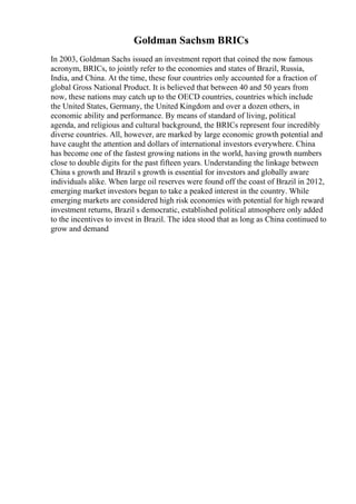 Goldman Sachsm BRICs
In 2003, Goldman Sachs issued an investment report that coined the now famous
acronym, BRICs, to jointly refer to the economies and states of Brazil, Russia,
India, and China. At the time, these four countries only accounted for a fraction of
global Gross National Product. It is believed that between 40 and 50 years from
now, these nations may catch up to the OECD countries, countries which include
the United States, Germany, the United Kingdom and over a dozen others, in
economic ability and performance. By means of standard of living, political
agenda, and religious and cultural background, the BRICs represent four incredibly
diverse countries. All, however, are marked by large economic growth potential and
have caught the attention and dollars of international investors everywhere. China
has become one of the fastest growing nations in the world, having growth numbers
close to double digits for the past fifteen years. Understanding the linkage between
China s growth and Brazil s growth is essential for investors and globally aware
individuals alike. When large oil reserves were found off the coast of Brazil in 2012,
emerging market investors began to take a peaked interest in the country. While
emerging markets are considered high risk economies with potential for high reward
investment returns, Brazil s democratic, established political atmosphere only added
to the incentives to invest in Brazil. The idea stood that as long as China continued to
grow and demand
 