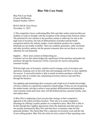 Blue Nile Case Study
Blue Nile Case Study
Cristeen McPherson
Student Number 326914
BUSA 506 Dr Terry Power
November 11, 2012
1) The competitive forces confronting Blue Nile and other online retail jewellers are
medium or weak in strength, with the exception of the strong rivalry between sellers.
The potential for new entrants to the jewellery market is relatively low due to the
high costs of inventory, the lack of differentiation of product and the brand
recognition held by the industry leaders. Good substitute products for a quality
diamonds are not readily available. There are synthetic gemstones, cubic zirconium
and other jewellery options, but the general consumer does not see these as a true
substitute for real diamonds.
Supplier ... Show more content on Helpwriting.net ...
Customer service that acknowledges the significance of the purchase and guides the
purchaser through the transaction will be a necessity for success and gaining
consumer loyalty.
With the high costs of inventory, retailers need to manage costs of inventory and
operations, keeping costs in line with sales and managing cash flow is a key capability
for success. A successful retailer is able to match inventory purchases with their
consumer sales at a similar rate, maintaining inventory turnover and cash flow
through the business.
Not updating and maintaining their awareness and a high level of market knowledge
will put a retailer at a significant competitive disadvantage. If they are not recognizing
the market trends, striving to achieve some product differentiation and preparing to
meet customer needs and wants, they will fall behind and lose customer loyalty, sales
and market share.
3) Blue Nile is employing a best cost provider strategy as their competitive
approach in the online jewellery business. Their aim is to create competitive
advantage by offering a quality product at a competitive price. Blue Nile is able to
do this through their supplier agreements where the diamonds and other gems are
not actually purchased by Blue Nile until they have a consumer order for that
particular product. This limits Blue Nile s exposure on inventory costs and the risk
of non selling product. Blue Nile also relies on strict control of their operating costs;
 