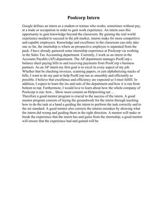 Poolcorp Intern
Google defines an intern as a student or trainee who works, sometimes without pay,
at a trade or occupation in order to gain work experience. An intern uses this
opportunity to gain knowledge beyond the classroom. By gaining the real world
experience needed to succeed in the job market, interns make for more competitive
and capable employees. Knowledge and excellence in the classroom can only take
one so far, the internship is where an prospective employee is separated from the
pack. I have already garnered some internship experience at Poolcorp via working
in the Sales Tax Accounting department. Currently, I work as an intern in the
Accounts Payable (AP) department. The AP department manages PoolCorp s
balance sheet paying bills to and receiving payments from PoolCorp s business
partners. As an AP intern my first goal is to excel in every aspect of my job.
Whether that be checking invoices, scanning papers, or just alphabetizing stacks of
bills, I want to do my part to help PoolCorp run as smoothly and efficiently as
possible. I believe that excellence and efficiency are expected so I must fulfill. In
addition, I expect to learn the ins and outs of the department and how it is run from
bottom to top. Furthermore, I would love to learn about how the whole company of
Poolcorp is run: how... Show more content on Helpwriting.net ...
Therefore a good mentor program is crucial to the success of the intern. A good
mentor program consists of laying the groundwork for the intern through teaching
how to do the task at a hand a guiding the intern to perform the task correctly and to
the set standard. A good mentor also corrects the interns mistakes by showing what
the intern did wrong and guiding them in the right direction. A mentor will make or
break the experience that the intern has and gains from the internship; a good mentor
will ensure that the experience had and gained will be
 