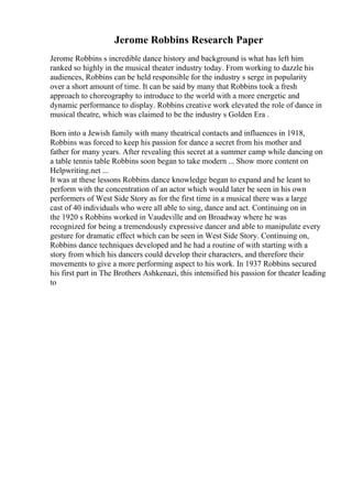 Jerome Robbins Research Paper
Jerome Robbins s incredible dance history and background is what has left him
ranked so highly in the musical theater industry today. From working to dazzle his
audiences, Robbins can be held responsible for the industry s serge in popularity
over a short amount of time. It can be said by many that Robbins took a fresh
approach to choreography to introduce to the world with a more energetic and
dynamic performance to display. Robbins creative work elevated the role of dance in
musical theatre, which was claimed to be the industry s Golden Era .
Born into a Jewish family with many theatrical contacts and influences in 1918,
Robbins was forced to keep his passion for dance a secret from his mother and
father for many years. After revealing this secret at a summer camp while dancing on
a table tennis table Robbins soon began to take modern ... Show more content on
Helpwriting.net ...
It was at these lessons Robbins dance knowledge began to expand and he leant to
perform with the concentration of an actor which would later be seen in his own
performers of West Side Story as for the first time in a musical there was a large
cast of 40 individuals who were all able to sing, dance and act. Continuing on in
the 1920 s Robbins worked in Vaudeville and on Broadway where he was
recognized for being a tremendously expressive dancer and able to manipulate every
gesture for dramatic effect which can be seen in West Side Story. Continuing on,
Robbins dance techniques developed and he had a routine of with starting with a
story from which his dancers could develop their characters, and therefore their
movements to give a more performing aspect to his work. In 1937 Robbins secured
his first part in The Brothers Ashkenazi, this intensified his passion for theater leading
to
 