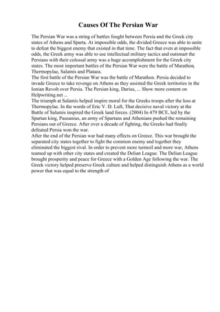 Causes Of The Persian War
The Persian War was a string of battles fought between Persia and the Greek city
states of Athens and Sparta. At impossible odds, the divided Greece was able to unite
to defeat the biggest enemy that existed in that time. The fact that even at impossible
odds, the Greek army was able to use intellectual military tactics and outsmart the
Persians with their colossal army was a huge accomplishment for the Greek city
states. The most important battles of the Persian War were the battle of Marathon,
Thermopylae, Salamis and Plataea.
The first battle of the Persian War was the battle of Marathon. Persia decided to
invade Greece to take revenge on Athens as they assisted the Greek territories in the
Ionian Revolt over Persia. The Persian king, Darius, ... Show more content on
Helpwriting.net ...
The triumph at Salamis helped inspire moral for the Greeks troops after the loss at
Thermopylae. In the words of Eric V. D. Luft, That decisive naval victory at the
Battle of Salamis inspired the Greek land forces. (2004) In 479 BCE, led by the
Spartan king, Pausanius, an army of Spartans and Athenians pushed the remaining
Persians out of Greece. After over a decade of fighting, the Greeks had finally
defeated Persia won the war.
After the end of the Persian war had many effects on Greece. This war brought the
separated city states together to fight the common enemy and together they
eliminated the biggest rival. In order to prevent more turmoil and more war, Athens
teamed up with other city states and created the Delian League. The Delian League
brought prosperity and peace for Greece with a Golden Age following the war. The
Greek victory helped preserve Greek culture and helped distinguish Athens as a world
power that was equal to the strength of
 