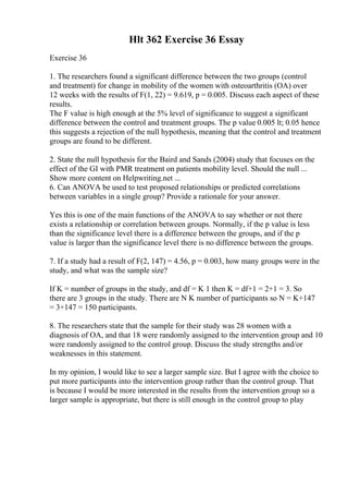 Hlt 362 Exercise 36 Essay
Exercise 36
1. The researchers found a significant difference between the two groups (control
and treatment) for change in mobility of the women with osteoarthritis (OA) over
12 weeks with the results of F(1, 22) = 9.619, p = 0.005. Discuss each aspect of these
results.
The F value is high enough at the 5% level of significance to suggest a significant
difference between the control and treatment groups. The p value 0.005 lt; 0.05 hence
this suggests a rejection of the null hypothesis, meaning that the control and treatment
groups are found to be different.
2. State the null hypothesis for the Baird and Sands (2004) study that focuses on the
effect of the GI with PMR treatment on patients mobility level. Should the null ...
Show more content on Helpwriting.net ...
6. Can ANOVA be used to test proposed relationships or predicted correlations
between variables in a single group? Provide a rationale for your answer.
Yes this is one of the main functions of the ANOVA to say whether or not there
exists a relationship or correlation between groups. Normally, if the p value is less
than the significance level there is a difference between the groups, and if the p
value is larger than the significance level there is no difference between the groups.
7. If a study had a result of F(2, 147) = 4.56, p = 0.003, how many groups were in the
study, and what was the sample size?
If K = number of groups in the study, and df = K 1 then K = df+1 = 2+1 = 3. So
there are 3 groups in the study. There are N K number of participants so N = K+147
= 3+147 = 150 participants.
8. The researchers state that the sample for their study was 28 women with a
diagnosis of OA, and that 18 were randomly assigned to the intervention group and 10
were randomly assigned to the control group. Discuss the study strengths and/or
weaknesses in this statement.
In my opinion, I would like to see a larger sample size. But I agree with the choice to
put more participants into the intervention group rather than the control group. That
is because I would be more interested in the results from the intervention group so a
larger sample is appropriate, but there is still enough in the control group to play
 