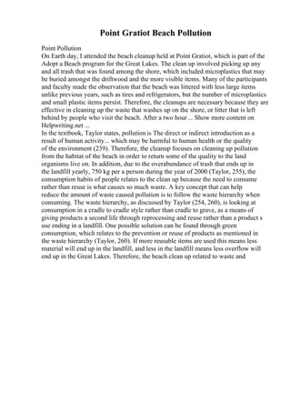 Point Gratiot Beach Pollution
Point Pollution
On Earth day, I attended the beach cleanup held at Point Gratiot, which is part of the
Adopt a Beach program for the Great Lakes. The clean up involved picking up any
and all trash that was found among the shore, which included microplastics that may
be buried amongst the driftwood and the more visible items. Many of the participants
and faculty made the observation that the beach was littered with less large items
unlike previous years, such as tires and refrigerators, but the number of microplastics
and small plastic items persist. Therefore, the cleanups are necessary because they are
effective in cleaning up the waste that washes up on the shore, or litter that is left
behind by people who visit the beach. After a two hour ... Show more content on
Helpwriting.net ...
In the textbook, Taylor states, pollution is The direct or indirect introduction as a
result of human activity... which may be harmful to human health or the quality
of the environment (239). Therefore, the cleanup focuses on cleaning up pollution
from the habitat of the beach in order to return some of the quality to the land
organisms live on. In addition, due to the overabundance of trash that ends up in
the landfill yearly, 750 kg per a person during the year of 2000 (Taylor, 255), the
consumption habits of people relates to the clean up because the need to consume
rather than reuse is what causes so much waste. A key concept that can help
reduce the amount of waste caused pollution is to follow the waste hierarchy when
consuming. The waste hierarchy, as discussed by Taylor (254, 260), is looking at
consumption in a cradle to cradle style rather than cradle to grave, as a means of
giving products a second life through reprocessing and reuse rather than a product s
use ending in a landfill. One possible solution can be found through green
consumption, which relates to the prevention or reuse of products as mentioned in
the waste hierarchy (Taylor, 260). If more reusable items are used this means less
material will end up in the landfill, and less in the landfill means less overflow will
end up in the Great Lakes. Therefore, the beach clean up related to waste and
 