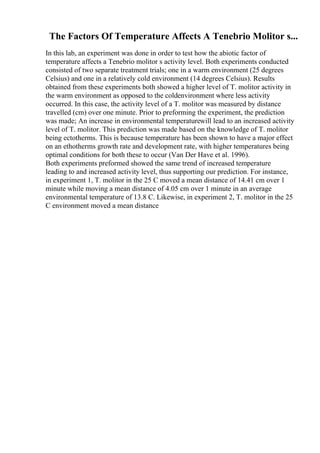 The Factors Of Temperature Affects A Tenebrio Molitor s...
In this lab, an experiment was done in order to test how the abiotic factor of
temperature affects a Tenebrio molitor s activity level. Both experiments conducted
consisted of two separate treatment trials; one in a warm environment (25 degrees
Celsius) and one in a relatively cold environment (14 degrees Celsius). Results
obtained from these experiments both showed a higher level of T. molitor activity in
the warm environment as opposed to the coldenvironment where less activity
occurred. In this case, the activity level of a T. molitor was measured by distance
travelled (cm) over one minute. Prior to preforming the experiment, the prediction
was made; An increase in environmental temperaturewill lead to an increased activity
level of T. molitor. This prediction was made based on the knowledge of T. molitor
being ectotherms. This is because temperature has been shown to have a major effect
on an ethotherms growth rate and development rate, with higher temperatures being
optimal conditions for both these to occur (Van Der Have et al. 1996).
Both experiments preformed showed the same trend of increased temperature
leading to and increased activity level, thus supporting our prediction. For instance,
in experiment 1, T. molitor in the 25 C moved a mean distance of 14.41 cm over 1
minute while moving a mean distance of 4.05 cm over 1 minute in an average
environmental temperature of 13.8 C. Likewise, in experiment 2, T. molitor in the 25
C environment moved a mean distance
 