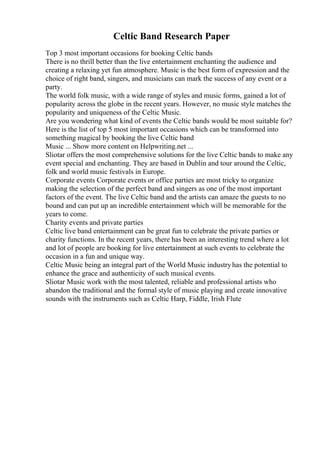Celtic Band Research Paper
Top 3 most important occasions for booking Celtic bands
There is no thrill better than the live entertainment enchanting the audience and
creating a relaxing yet fun atmosphere. Music is the best form of expression and the
choice of right band, singers, and musicians can mark the success of any event or a
party.
The world folk music, with a wide range of styles and music forms, gained a lot of
popularity across the globe in the recent years. However, no music style matches the
popularity and uniqueness of the Celtic Music.
Are you wondering what kind of events the Celtic bands would be most suitable for?
Here is the list of top 5 most important occasions which can be transformed into
something magical by booking the live Celtic band
Music ... Show more content on Helpwriting.net ...
Sliotar offers the most comprehensive solutions for the live Celtic bands to make any
event special and enchanting. They are based in Dublin and tour around the Celtic,
folk and world music festivals in Europe.
Corporate events Corporate events or office parties are most tricky to organize
making the selection of the perfect band and singers as one of the most important
factors of the event. The live Celtic band and the artists can amaze the guests to no
bound and can put up an incredible entertainment which will be memorable for the
years to come.
Charity events and private parties
Celtic live band entertainment can be great fun to celebrate the private parties or
charity functions. In the recent years, there has been an interesting trend where a lot
and lot of people are booking for live entertainment at such events to celebrate the
occasion in a fun and unique way.
Celtic Music being an integral part of the World Music industryhas the potential to
enhance the grace and authenticity of such musical events.
Sliotar Music work with the most talented, reliable and professional artists who
abandon the traditional and the formal style of music playing and create innovative
sounds with the instruments such as Celtic Harp, Fiddle, Irish Flute
 