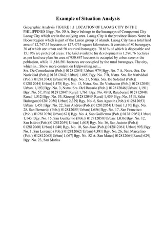 Example of Situation Analysis
Geographic Analysis FIGURE 1.1 LOCATION OF LAOAG CITY IN THE
PHILIPPINES Brgy. No. 30 A, Suyo belongs to the barangays of Component City
Laoag City which are in the outlying area. Laoag City is the province Ilocos Norte in
Ilocos Region which is part of the Luzon group of islands. Laoag City has a total land
area of 12,747.35 hectares or 127.4735 square kilometers. It consists of 80 barangays,
30 of which are urban and 50 are rural barangays. 70.61% of which is disposable and
15.19% are protected areas. The land available for development is 1,596.76 hectares
as per land use plan An area of 930.847 hectares is occupied by urban core or the
poblacion, while 11,816.501 hectares are occupied by the rural barangays. The city,
which is... Show more content on Helpwriting.net ...
Sra. De Consolacion (Pob.)| 012812041| Urban| 979| Bgy. No. 7 A, Nstra. Sra. De
Natividad (Pob.)| 012812042| Urban| 1,085| Bgy. No. 7 B, Nstra. Sra. De Natividad
(Pob.)| 012812043| Urban| 961| Bgy. No. 27, Nstra. Sra. De Soledad (Pob.)|
012812044| Urban| 1,478| Bgy. No. 13, Nstra. Sra. De Visitacion (Pob.)| 012812045|
Urban| 1,193| Bgy. No. 3, Nstra. Sra. Del Rosario (Pob.)| 012812046| Urban| 1,191|
Bgy. No. 57, Pila| 012812047| Rural| 1,761| Bgy. No. 49 B, Raraburan| 012812048|
Rural| 1,512| Bgy. No. 53, Rioeng| 012812049| Rural| 1,459| Bgy. No. 55 B, Salet
Bulangon| 012812050| Urban| 2,329| Bgy. No. 6, San Agustin (Pob.)| 012812053|
Urban| 1,451| Bgy. No. 22, San Andres (Pob.)| 012812054| Urban| 1,170| Bgy. No.
28, San Bernardo (Pob.)| 012812055| Urban| 1,656| Bgy. No. 17, San Francisco
(Pob.)| 012812056| Urban| 671| Bgy. No. 4, San Guillermo (Pob.)| 012812057| Urban|
1,143| Bgy. No. 15, San Guillermo (Pob.)| 012812058| Urban| 1,036| Bgy. No. 12,
San Isidro (Pob.)| 012812059| Urban| 1,603| Bgy. No. 16, San Jacinto (Pob.)|
012812060| Urban| 1,040| Bgy. No. 10, San Jose (Pob.)| 012812061| Urban| 993| Bgy.
No. 1, San Lorenzo (Pob.)| 012812062| Urban| 4,391| Bgy. No. 26, San Marcelino
(Pob.)| 012812063| Urban| 1,067| Bgy. No. 52 A, San Mateo| 012812064| Rural| 629|
Bgy. No. 23, San Matias
 