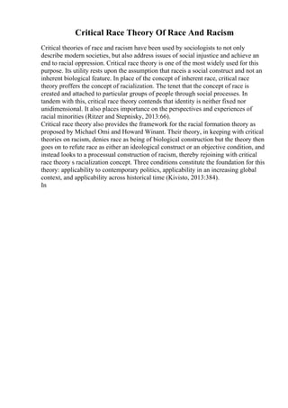 Critical Race Theory Of Race And Racism
Critical theories of race and racism have been used by sociologists to not only
describe modern societies, but also address issues of social injustice and achieve an
end to racial oppression. Critical race theory is one of the most widely used for this
purpose. Its utility rests upon the assumption that raceis a social construct and not an
inherent biological feature. In place of the concept of inherent race, critical race
theory proffers the concept of racialization. The tenet that the concept of race is
created and attached to particular groups of people through social processes. In
tandem with this, critical race theory contends that identity is neither fixed nor
unidimensional. It also places importance on the perspectives and experiences of
racial minorities (Ritzer and Stepnisky, 2013:66).
Critical race theory also provides the framework for the racial formation theory as
proposed by Michael Omi and Howard Winant. Their theory, in keeping with critical
theories on racism, denies race as being of biological construction but the theory then
goes on to refute race as either an ideological construct or an objective condition, and
instead looks to a processual construction of racism, thereby rejoining with critical
race theory s racialization concept. Three conditions constitute the foundation for this
theory: applicability to contemporary politics, applicability in an increasing global
context, and applicability across historical time (Kivisto, 2013:384).
In
 