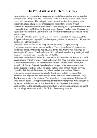 The Pros And Cons Of Internet Privacy
Now, the Internet is not only a way people access information, but also the net that
connects them. People use it to communicate with friends and family, keep current
events and shop online. The using of Internet sometimes involves personal data,
triggers fraud and abuse. These are the reason people have laws to protect
themselves. People now much more cherish their privacy, so the government takes the
responsibility of establishing the Internetprivacy lawand develop them. However, the
legislative constitution in United States still faced criticism that need to father revise
and develop.
In the mid 1980s law enforcement agencies of US confronted the beginning of the
PC(personal computer) age with developing worry about the absence of ... Show more
content on Helpwriting.net ...
Computers were influenced by many locales, including colleges, military
destinations, and therapeutic research offices. The evaluated cost of managing the
worm was from $200 to more than $53,000. In the end, Morris was convicted of
violating the Computer Fraud and Abuse Act, and condemned three years in jail, 400
hours of community service, and a fine of 10,050.
Now some researchers like Tim Wu, a professor at Columbia Law School, still hold
a critical view of the Computer Fraud and Abuse Act. They claim that the definition
of unauthorized access to the Internet is not so clear. For the Morris worm, the
second U.S. Circuit Court of Appeals upheld the conviction as an unauthorized
access because he did not utilize the email website in its normal way. in any way
related to their intended function. He did not send or read mail nor discover
information about other users; instead, he found holes in both programs that
permitted him a special and unauthorized access route into other computers, Judge
Jon Newman wrote in the decision. This actually gave over a narrow definition of
unauthorized access: Using programming for the function expected by its designer is
legitimate, as indicated by the Morris administering, however discovering
vulnerabilities in that product and misusing them to accomplish something different
isn t. It brings up an issue vital to the CFAA: Do we truly need to
 