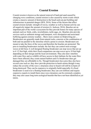 Coastal Erosion
Coastal erosion is known as the natural removal of land and sand caused by
changing wave conditions, coastal erosion is also caused by storm events which
creates a massive amount of destruction to the beach and can put building and
infrastructure in potential danger (SES, 2016). Some of the factors that affect
coastal erosion include: strength of waves, weather as well as human activity can
all negatively impact the amount of erosion (A. Jackson, 2016). Beaches are an
important part of the world s ecosystem for they provide homes for many species of
animals such as: birds, crabs, invertebrates, turtle eggs, etc. Beaches also provide
services such as sediment storage and transport, wave dissipation and associated
buffering against extreme weather... Show more content on Helpwriting.net ...
Breakwaters are generally made from natural rocks, concrete or the combination of
both and run parallel to the shoreline which a prone to erosion. Breakwaters are
meant to take the force of the waves and therefore the beaches are protected. The
pros to installing breakwaters include: the fact they can control most average
waves at full force A well designed floating breakwater can stop waves that are up
to 6 1/2 feet high, while their fixed companions can stop waves up to 10 feet high
depending on their design and the local environment. They also don t interfere
with water flow and so wildlife sill have access to their habitats for the water flow
hasn t been affected, they create natural harbors and if a breakwater does get
damaged they are affordable to fix. Though breakwaters have pros they also have
several cons such as: they don t provide protection to harsh storms though it may
reduce the severity of the wave s structures close to beach will still be in harm of
being destroyed. They can be expensive to originally build especially if a fixed
breakwater is used over a floating breakwater; they can cost millions and require
expensive experts to install them since wave dynamics can be extremely complex;
they may also cause long term ecological hazards that have not been identified as yet
(anon,
 