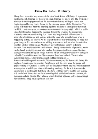 Essay On Statue Of Liberty
Many don t know the importance of the New York Statue of Liberty. It represents
the Promise of America for those who enter America for a new life. The promise of
america is opening opportunities for newcomers that are willing to start a new
beginning and having peace. Based on the primary source of the illustration, The
statue of Liberty has been the opening figure to millions of immigrants that enter
the U.S. It states they are on an ocean steamer on the steerage deck. which is really
important to realize because the steerage deck is the lower or the poorest and
when the come to America they don t have anything but their old customs. It
shows how lost they are and looking at the the guys who actually know what s
happening as they are scared. As the step of this boat they are looking for hope that
good things will come and they are willing to start over and see what America has
to offer. Mother of the Exiles Also know as The Statue as Liberty to Emma
Lazarus. This poem describes the Statue of Liberty in the details of promise. As the
motherhood: a mighty woman who has her doors open to all who come. She is a
strong woman that brings an image as home which immigrants will never see again
or had left behind for America. She conquers from land to land. The torch is a
symbol that there... Show more content on Helpwriting.net ...
Roosevelt had his speech about the fiftieth anniversary of the Statue of Liberty. He
explains America and its promise. People near and far experience the peace and
enjoy coming to America. It shows that the should have faith and will be confident in
starting over in a different place not knowing anything. As the article states take
satisfaction in the thought that those who have left their native land to join us may
still retain here their affection for some things left behind such as old customs, old
language and old friends. They choose wisely for their children to live in and adapt
new customs. They have aspiration in a new
 