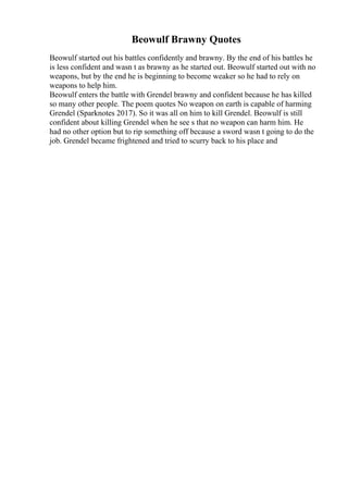 Beowulf Brawny Quotes
Beowulf started out his battles confidently and brawny. By the end of his battles he
is less confident and wasn t as brawny as he started out. Beowulf started out with no
weapons, but by the end he is beginning to become weaker so he had to rely on
weapons to help him.
Beowulf enters the battle with Grendel brawny and confident because he has killed
so many other people. The poem quotes No weapon on earth is capable of harming
Grendel (Sparknotes 2017). So it was all on him to kill Grendel. Beowulf is still
confident about killing Grendel when he see s that no weapon can harm him. He
had no other option but to rip something off because a sword wasn t going to do the
job. Grendel became frightened and tried to scurry back to his place and
 