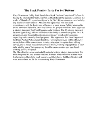 The Black Panther Party For Self Defense
Huey Newton and Bobby Seale founded the Black Panthers Party for self defense. In
finding the Black Panther Party, Newton and Seale based the ideas and visions on the
works of Malcolm X, a prominent figure in the Civil Rights movement, who had a by
any means necessary attitude . Malcolm had represented both a militant
revolutionary, with the dignity and self respect to stand up and fight to win equality
for all oppressed minorities. Once they created the group Newton and Seale organized
a mission statement, Ten Point Program, and a Uniform. The BP mission statement
included: [practicing] militant self defense of minority communities against the U.S.
government, and [fighting] to establish revolutionary socialism through mass
organizing and community based programs . The supplement Ten Point Program of
the Black Panther Partyincluded: Freedom, Full Employment, an end to robbery by
the capitalists of black community, housing, education, exemption from military
service, end to police, freedom for convicted blacks, wanting all people tried in court
to be tried by jury of their peer group from black communities, and land, bread,
clothing, justice, and peace.
The Black Panthers were unmistakable not only by their mission statement and Ten
Point Programs but also by their uniforms. Panthers were noticeable by their black
leather jackets, blue shirts, black trousers, and black breets that Huey Newton said
were international hat for the revolutionary. Huey Newton not
 
