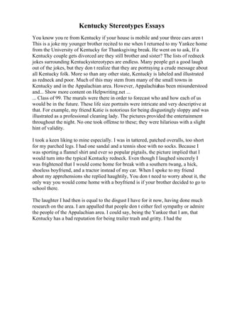 Kentucky Stereotypes Essays
You know you re from Kentucky if your house is mobile and your three cars aren t
This is a joke my younger brother recited to me when I returned to my Yankee home
from the University of Kentucky for Thanksgiving break. He went on to ask, If a
Kentucky couple gets divorced are they still brother and sister? The lists of redneck
jokes surrounding Kentuckystereotypes are endless. Many people get a good laugh
out of the jokes, but they don t realize that they are portraying a crude message about
all Kentucky folk. More so than any other state, Kentucky is labeled and illustrated
as redneck and poor. Much of this may stem from many of the small towns in
Kentucky and in the Appalachian area. However, Appalachiahas been misunderstood
and... Show more content on Helpwriting.net ...
... Class of 99. The murals were there in order to forecast who and how each of us
would be in the future. These life size portraits were intricate and very descriptive at
that. For example, my friend Katie is notorious for being disgustingly sloppy and was
illustrated as a professional cleaning lady. The pictures provided the entertainment
throughout the night. No one took offense to these; they were hilarious with a slight
hint of validity.
I took a keen liking to mine especially. I was in tattered, patched overalls, too short
for my parched legs. I had one sandal and a tennis shoe with no socks. Because I
was sporting a flannel shirt and ever so popular pigtails, the picture implied that I
would turn into the typical Kentucky redneck. Even though I laughed sincerely I
was frightened that I would come home for break with a southern twang, a hick,
shoeless boyfriend, and a tractor instead of my car. When I spoke to my friend
about my apprehensions she replied haughtily, You don t need to worry about it, the
only way you would come home with a boyfriend is if your brother decided to go to
school there.
The laughter I had then is equal to the disgust I have for it now, having done much
research on the area. I am appalled that people don t either feel sympathy or admire
the people of the Appalachian area. I could say, being the Yankee that I am, that
Kentucky has a bad reputation for being trailer trash and gritty. I had the
 