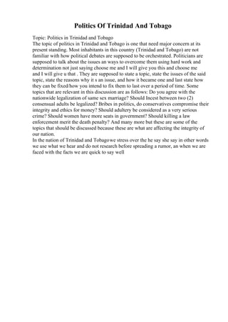 Politics Of Trinidad And Tobago
Topic: Politics in Trinidad and Tobago
The topic of politics in Trinidad and Tobago is one that need major concern at its
present standing. Most inhabitants in this country (Trinidad and Tobago) are not
familiar with how political debates are supposed to be orchestrated. Politicians are
supposed to talk about the issues an ways to overcome them using hard work and
determination not just saying choose me and I will give you this and choose me
and I will give u that . They are supposed to state a topic, state the issues of the said
topic, state the reasons why it s an issue, and how it became one and last state how
they can be fixed/how you intend to fix them to last over a period of time. Some
topics that are relevant in this discussion are as follows: Do you agree with the
nationwide legalization of same sex marriage? Should Incest between two (2)
consensual adults be legalized? Bribes in politics, do conservatives compromise their
integrity and ethics for money? Should adultery be considered as a very serious
crime? Should women have more seats in government? Should killing a law
enforcement merit the death penalty? And many more but these are some of the
topics that should be discussed because these are what are affecting the integrity of
our nation.
In the nation of Trinidad and Tobagowe stress over the he say she say in other words
we use what we hear and do not research before spreading a rumor, an when we are
faced with the facts we are quick to say well
 