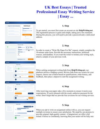 UK Best Essays | Trusted
Professional Essay Writing Service
| Essay ...
1. Step
To get started, you must first create an account on site HelpWriting.net.
The registration process is quick and simple, taking just a few moments.
During this process, you will need to provide a password and a valid email
address.
2. Step
In order to create a "Write My Paper For Me" request, simply complete the
10-minute order form. Provide the necessary instructions, preferred
sources, and deadline. If you want the writer to imitate your writing style,
attach a sample of your previous work.
3. Step
When seeking assignment writing help from HelpWriting.net, our
platform utilizes a bidding system. Review bids from our writers for your
request, choose one of them based on qualifications, order history, and
feedback, then place a deposit to start the assignment writing.
4. Step
After receiving your paper, take a few moments to ensure it meets your
expectations. If you're pleased with the result, authorize payment for the
writer. Don't forget that we provide free revisions for our writing services.
5. Step
When you opt to write an assignment online with us, you can request
multiple revisions to ensure your satisfaction. We stand by our promise to
provide original, high-quality content - if plagiarized, we offer a full
refund. Choose us confidently, knowing that your needs will be fully met.
UK Best Essays | Trusted Professional Essay Writing Service | Essay ... UK Best Essays | Trusted Professional
Essay Writing Service | Essay ...
 