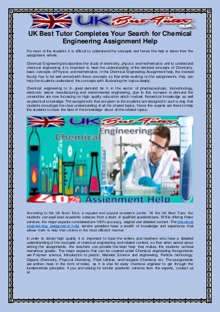 UK Best Tutor Completes Your Search for Chemical
Engineering Assignment Help
For most of the students it is difficult to understand the concepts and hence the help is taken from the
assignment writers.
Chemical Engineering incorporates the study of chemistry, physics and mathematics and to understand
chemical engineering it is important to have the understanding of the detailed concepts of Chemistry,
basic concepts of Physics and mathematics. In the Chemical Engineering Assignment help, the involved
faculty has to be well versed with these concepts so that while working on the assignments, they can
help the students understand the concepts with illustrating the topics deeply.
Chemical engineering is in great demand be it in the sector of pharmaceuticals, biotechnology,
electronic device manufacturing and environmental engineering, due to this increase in demand the
universities are now focussing on high quality education which involves theoretical knowledge as well
as practical knowledge. The assignments that are given to the students are designed in such a way that
students should get the clear understanding of all the shared topics, hence the experts are there to help
the students to have the best of the knowledge about all the related topics.
According to the UK Best Tutor, a reputed and popular academic portal, “At the UK Best Tutor, the
students can avail best academic services from a team of qualified academicians. While offering these
services, the major aspects considered are 100% accuracy, original and detailed content. The chemical
engineering assignment help service providers have a wealth of knowledge and experience that
allows them to help their clients in the most efficient manner.”
In order to obtain high quality it is important to have the writers and teachers who have a detailed
understanding of the concepts of chemical engineering and related content, so that when asked about
writing the assignments, the teachers can provide the best help that makes the students achieve
marvellous grades. The major aspects that can be covered under Chemical engineering Assignments
are Polymer science, Introduction to plastic, Material Science and engineering, Particle technology,
Organic Chemistry, Physical Chemistry, Plant Utilities, and Inorganic Chemistry etc. The assignments
are written more in the form of notes, as it is vital for every chemical engineer to get through the
fundamentals principles. If you are looking for similar academic services from the experts, contact us
at
 