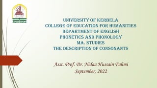 University of Kerbela
College of Education for Humanities
Department of English
phonetics and phonology
MA. Studies
The Description of consonants
Asst. Prof. Dr. Nidaa Hussain Fahmi
September, 2022
 