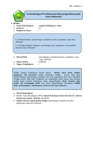 SKI – 3.12/4.12/ 4 / 1
1. Identitas
a. Nama Mata Pelajaran : Sejarah Kebudayaan Islam
b. Semester : 4
c. Kompetensi Dasar :
d. Materi Pokok : perkembangan peradaban dan ilmu pengetahuan pada
masa Abbasiyah
e. Alokasi Waktu : 2 JP X 4
f. Tujuan Pembelajaran :
g. Materi Pembelajaran
 Bacalah buku teks pelajaran (BTP): Sejarah Kebudayaan Islam MA Kelas XI . Jakarta:
Kementerian Agama, 2015 hal. 61 s.d. 74.
 Sumber internet yang berkaitan dengan perkembangan peradaban dan ilmu
pengetahuan pada masa Abbasiyah
Perkembangan Peradaban dan Ilmu pengetahuan pada
masa Abbasiyah
Melalui kegiatan pembelajaran dengan metode diskusi, tanya jawab, analisis,
penugasan, dan presentasi dengan pendekatan saintifik, peserta didik dapat
Mendeskripsikan perkembangan peradaban dan ilmu pengetahuan pada masa Abbasiyah,
sehingga peserta didik dapat menghayati dan mengamalkan ajaran agama yang dianutnya
melalui belajar Sejarah Kebudayaan Islam, mengembangkan sikap/ karakter jujur,
peduli, dan bertanggung jawab serta dapat mengembangkan kemampuan berpikir
kritis, berkomunikasi, berkolaborasi, berkreasi (4C) dan berliterasi.
3.12 Mendeskripsikan perkembangan peradaban dan ilmu pengetahuan pada masa
Abbasiyah
4.12 Mempresentasikan mengenai perkembangan ilmu pengetahuan dan peradaban
pada masa bani Abbasiyaha
 