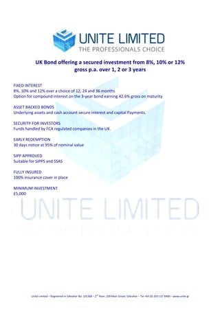 Unite	Limited	–	Registered	in	Gibraltar	No.	105368	–	2
nd
	floor,	209	Main	Street,	Gibraltar	–	Tel	+44	(0)	203	137	4400	–	www.unite.gi	
	
	
UK	Bond	offering	a	secured	investment	from	8%,	10%	or	12%	
gross	p.a.	over	1,	2	or	3	years	
	
	
FIXED	INTEREST	
8%,	10%	and	12%	over	a	choice	of	12,	24	and	36	months	
Option	for	compound	interest	on	the	3-year	bond	earning	42.6%	gross	on	maturity	
	
ASSET	BACKED	BONDS	
Underlying	assets	and	cash	account	secure	interest	and	capital	Payments.	
	
SECURITY	FOR	INVESTORS	
Funds	handled	by	FCA	regulated	companies	in	the	UK.	
	
EARLY	REDEMPTION	
30	days	notice	at	95%	of	nominal	value	
	
SIPP	APPROVED	
Suitable	for	SIPPS	and	SSAS	
	
FULLY	INSURED	
100%	insurance	cover	in	place	
	
MINIMUM	INVESTMENT	
£5,000	
 
