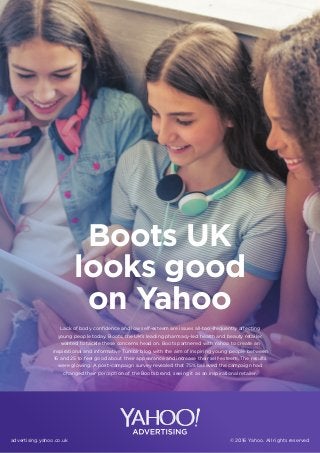 advertising.yahoo.co.uk © 2016 Yahoo. All rights reserved
Lack of body conﬁdence and low self-esteem are issues all-too-frequently affecting
young people today. Boots, the UK’s leading pharmacy-led health and beauty retailer,
wanted to tackle these concerns head on. Boots partnered with Yahoo to create an
inspirational and informative Tumblr blog with the aim of inspiring young people between
16 and 25 to feel good about their appearance and increase their self-esteem. The results
were glowing. A post-campaign survey revealed that 75% believed the campaign had
changed their perception of the Boots brand, seeing it as an inspirational retailer.
Boots UK
looks good
on Yahoo
 