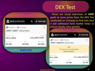 ukboytokenofficial.com 10
These are visual overviews of UKBT
pools at some prices from the DEX Test
conducted on Uniswap to find how best
it will withstand hard market times to
ensure steady value growth.
Read more
 