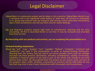 Legal Disclaimer
UkboyToken is a community project and its token is not a security. UkboyToken World is not
a company and is not registered under federal or state laws. All humans as individuals
or as group may interact with our products and services unless otherwise restricted by
laws in their jurisdictions and will use them only for lawful dealings .
Big and long-term projects require high level of commitment, planning and are time
consuming. All that is described herein is not final. It may be reviewed and amended
from time to time.
By interacting with our products and services, you are accepting this presentation as is.
Forward-looking statements:
Words like "will", "may", "project", "can", "capable", "believe", "schedule", "continue" and
"prediction" are used in this presentation to serve as forward-looking statements.
Meaning that, the actions they are tied to are future possible events that are willingly
and does not mean promise, declaration, warranty, completeness, validity, correctness,
reliability or financial advice of any kind as part or the whole may change at any time
without prior notice. All value gained from the project by you remain yours and non of
the project's team, staffs, investors, community or partners will be held liable for any
loss that may arise in any of your interactions with the project and its provisions.
ukboytokenofficial.com 1
 