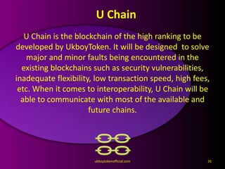U Chain
U Chain is the blockchain of the high ranking to be
developed by UkboyToken. It will be designed to solve
major and minor faults being encountered in the
existing blockchains such as security vulnerabilities,
inadequate flexibility, low transaction speed, high fees,
etc. When it comes to interoperability, U Chain will be
able to communicate with most of the available and
future chains.
ukboytokenofficial.com 26
 