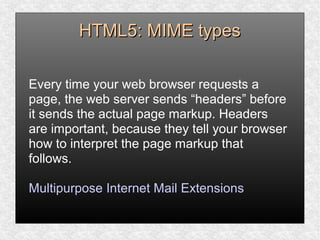 HTML5: MIME typesHTML5: MIME types
Every time your web browser requests a
page, the web server sends “headers” before
it sends the actual page markup. Headers
are important, because they tell your browser
how to interpret the page markup that
follows.
Multipurpose Internet Mail Extensions
 