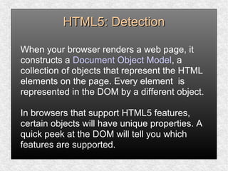 HTML5: DetectionHTML5: Detection
When your browser renders a web page, it
constructs a Document Object Model, a
collection of objects that represent the HTML
elements on the page. Every element is
represented in the DOM by a different object.
In browsers that support HTML5 features,
certain objects will have unique properties. A
quick peek at the DOM will tell you which
features are supported.
 